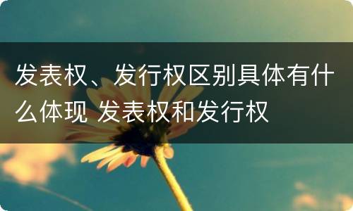 发表权、发行权区别具体有什么体现 发表权和发行权