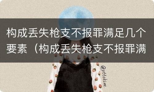 构成丢失枪支不报罪满足几个要素（构成丢失枪支不报罪满足几个要素的要求）