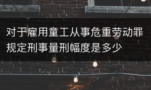 对于雇用童工从事危重劳动罪规定刑事量刑幅度是多少