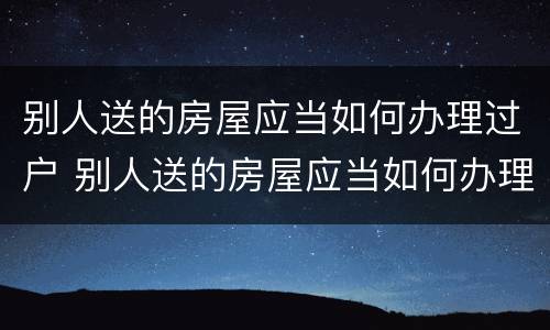 别人送的房屋应当如何办理过户 别人送的房屋应当如何办理过户手续