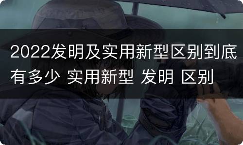 2022发明及实用新型区别到底有多少 实用新型 发明 区别