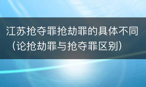 江苏抢夺罪抢劫罪的具体不同（论抢劫罪与抢夺罪区别）