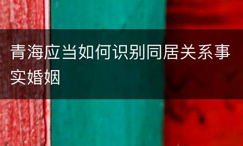 青海应当如何识别同居关系事实婚姻