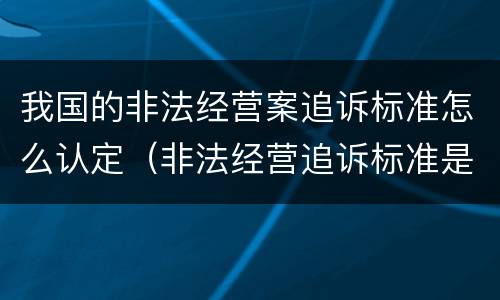 我国的非法经营案追诉标准怎么认定（非法经营追诉标准是多少）