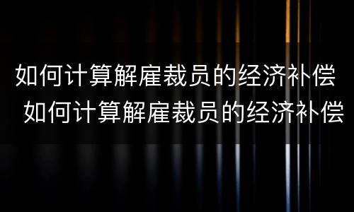 如何计算解雇裁员的经济补偿 如何计算解雇裁员的经济补偿金