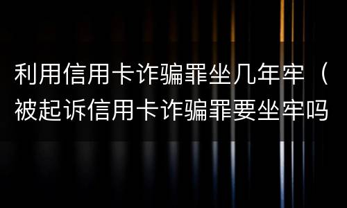 利用信用卡诈骗罪坐几年牢（被起诉信用卡诈骗罪要坐牢吗）