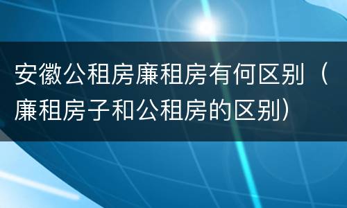 安徽公租房廉租房有何区别（廉租房子和公租房的区别）