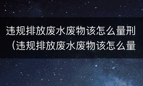 违规排放废水废物该怎么量刑（违规排放废水废物该怎么量刑呢）