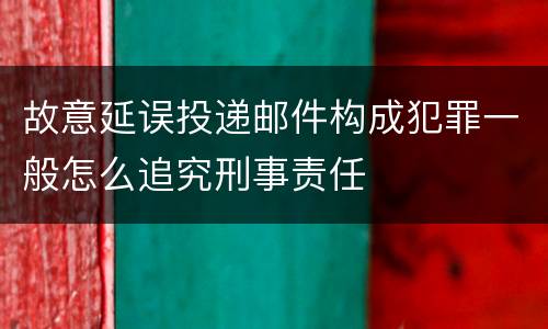 故意延误投递邮件构成犯罪一般怎么追究刑事责任