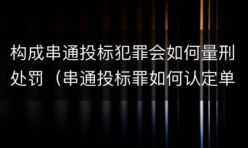构成串通投标犯罪会如何量刑处罚（串通投标罪如何认定单位犯罪）