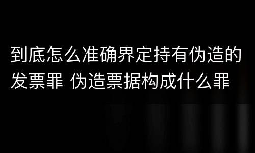 到底怎么准确界定持有伪造的发票罪 伪造票据构成什么罪