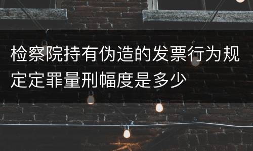 检察院持有伪造的发票行为规定定罪量刑幅度是多少