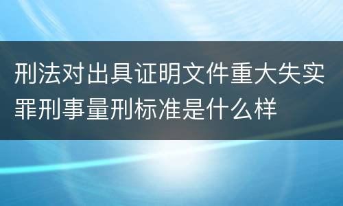 刑法对出具证明文件重大失实罪刑事量刑标准是什么样