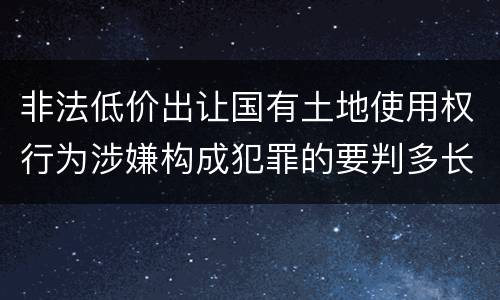 非法低价出让国有土地使用权行为涉嫌构成犯罪的要判多长时间