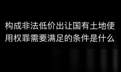 构成非法低价出让国有土地使用权罪需要满足的条件是什么
