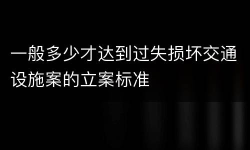 一般多少才达到过失损坏交通设施案的立案标准