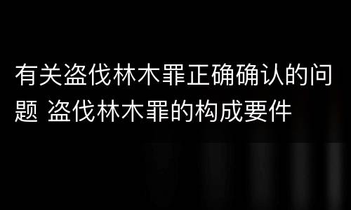 有关盗伐林木罪正确确认的问题 盗伐林木罪的构成要件