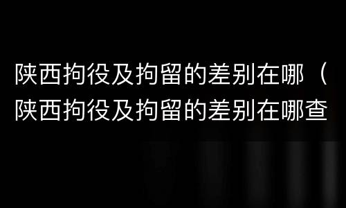 陕西拘役及拘留的差别在哪（陕西拘役及拘留的差别在哪查）