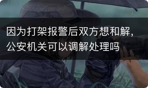 因为打架报警后双方想和解，公安机关可以调解处理吗