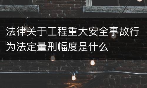 法律关于工程重大安全事故行为法定量刑幅度是什么