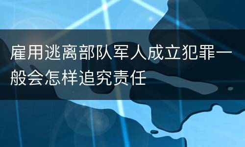 雇用逃离部队军人成立犯罪一般会怎样追究责任