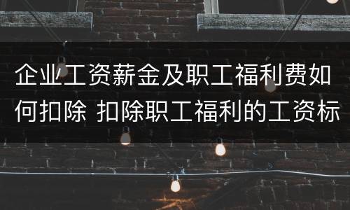 企业工资薪金及职工福利费如何扣除 扣除职工福利的工资标准