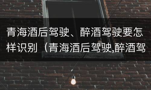 青海酒后驾驶、醉酒驾驶要怎样识别（青海酒后驾驶,醉酒驾驶要怎样识别处理）