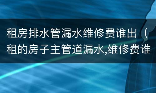 租房排水管漏水维修费谁出（租的房子主管道漏水,维修费谁出）