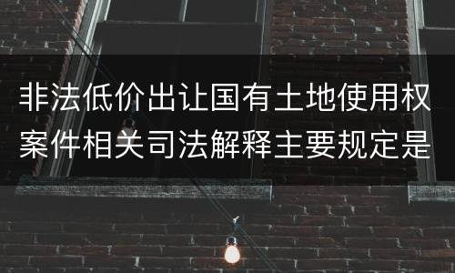 非法低价出让国有土地使用权案件相关司法解释主要规定是什么