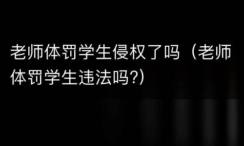 老师体罚学生侵权了吗（老师体罚学生违法吗?）
