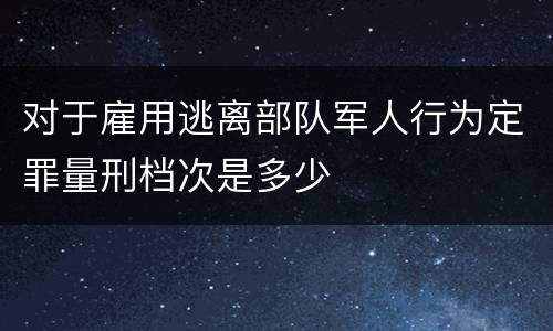 对于雇用逃离部队军人行为定罪量刑档次是多少