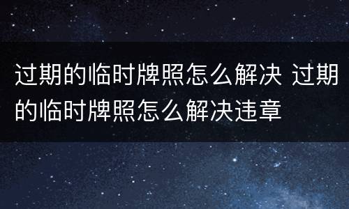 过期的临时牌照怎么解决 过期的临时牌照怎么解决违章