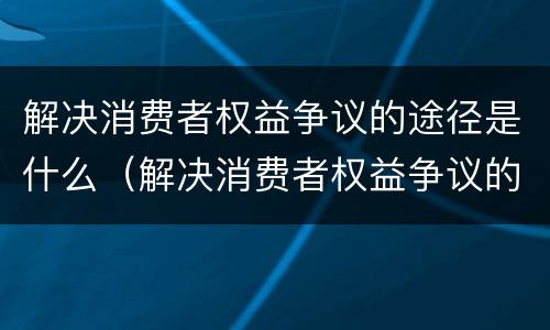 解决消费者权益争议的途径是什么（解决消费者权益争议的途径是什么呢）