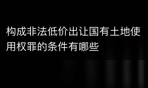构成非法低价出让国有土地使用权罪的条件有哪些