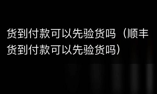 货到付款可以先验货吗（顺丰货到付款可以先验货吗）