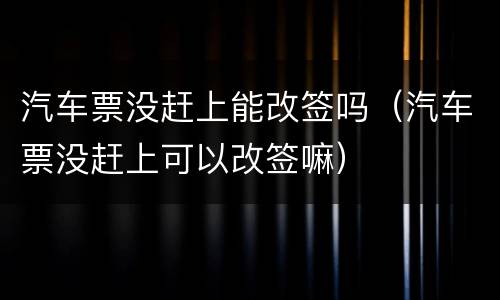 汽车票没赶上能改签吗（汽车票没赶上可以改签嘛）
