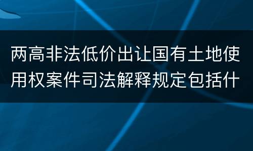 两高非法低价出让国有土地使用权案件司法解释规定包括什么主要内容
