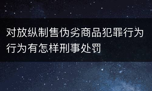 对放纵制售伪劣商品犯罪行为行为有怎样刑事处罚