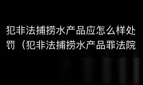 犯非法捕捞水产品应怎么样处罚（犯非法捕捞水产品罪法院判刑）