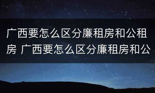 广西要怎么区分廉租房和公租房 广西要怎么区分廉租房和公租房的区别