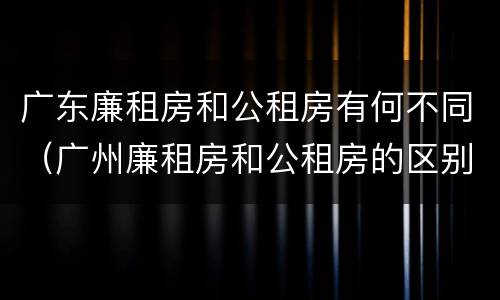 广东廉租房和公租房有何不同（广州廉租房和公租房的区别）