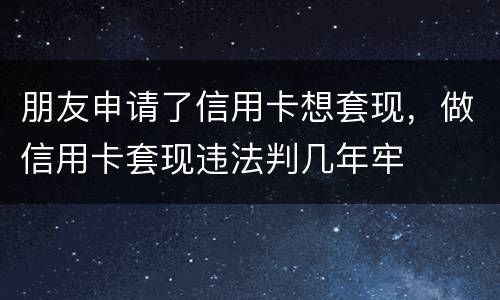 朋友申请了信用卡想套现，做信用卡套现违法判几年牢