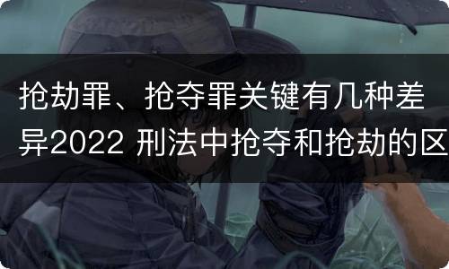抢劫罪、抢夺罪关键有几种差异2022 刑法中抢夺和抢劫的区别