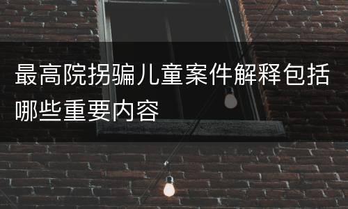 最高院拐骗儿童案件解释包括哪些重要内容