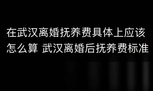 在武汉离婚抚养费具体上应该怎么算 武汉离婚后抚养费标准2020