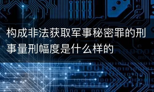 构成非法获取军事秘密罪的刑事量刑幅度是什么样的
