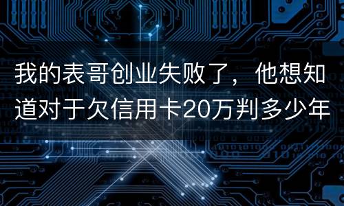 我的表哥创业失败了，他想知道对于欠信用卡20万判多少年