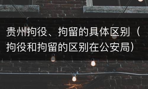 贵州拘役、拘留的具体区别（拘役和拘留的区别在公安局）