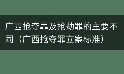 广西抢夺罪及抢劫罪的主要不同（广西抢夺罪立案标准）