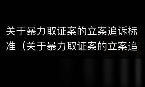 关于暴力取证案的立案追诉标准（关于暴力取证案的立案追诉标准是）